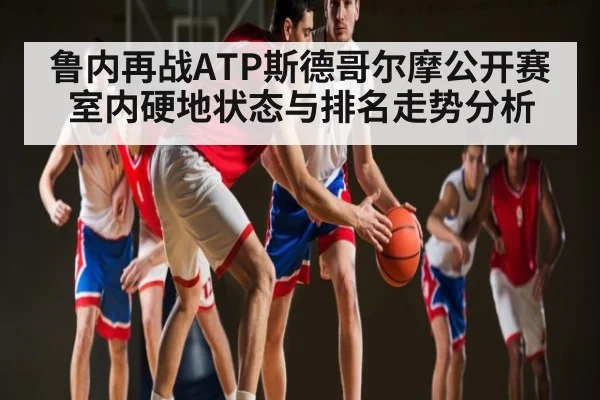 鲁内再战ATP斯德哥尔摩公开赛 室内硬地状态与排名走势分析