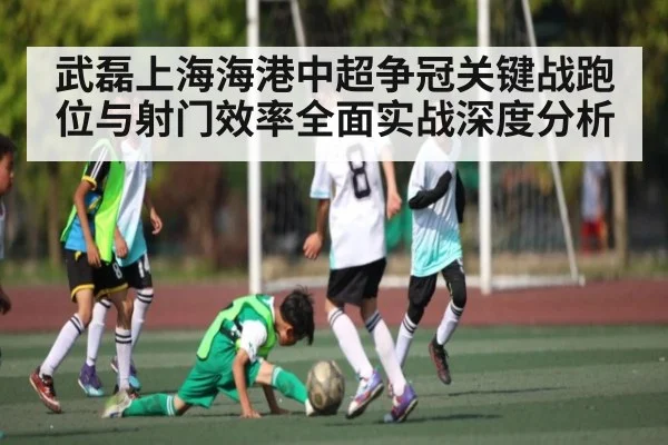 武磊上海海港中超争冠关键战跑位与射门效率全面实战深度分析